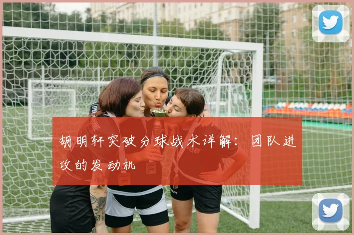 胡明轩突破分球战术详解：团队进攻的发动机