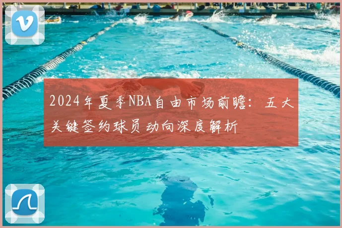 2024年夏季NBA自由市场前瞻:五大关键签约球员动向深度解析