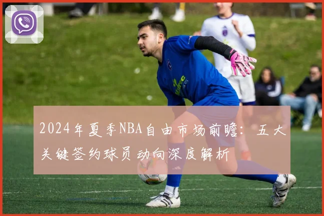 2024年夏季NBA自由市场前瞻:五大关键签约球员动向深度解析