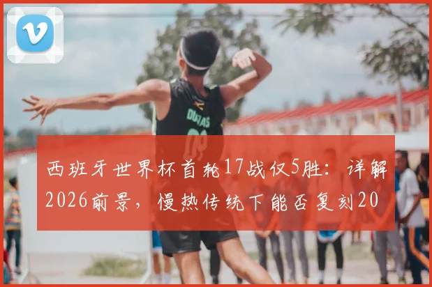 西班牙世界杯首轮17战仅5胜：详解2026前景，慢热传统下能否复刻2010夺冠奇迹？