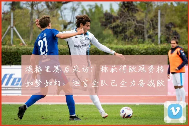 埃梅里赛后采访:称获得欧冠资格如梦如幻,坦言全队已全力备战欧联杯决赛
