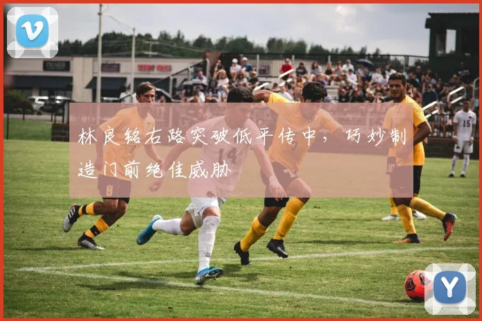 林良铭右路突破低平传中，巧妙制造门前绝佳威胁
