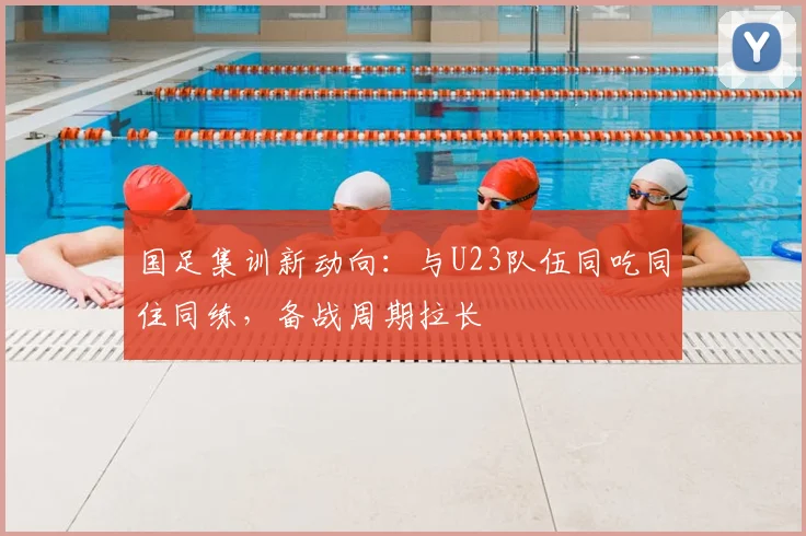 国足集训新动向：与U23队伍同吃同住同练，备战周期拉长