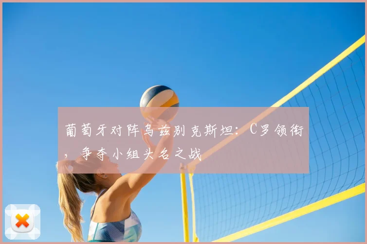 葡萄牙对阵乌兹别克斯坦：C罗领衔，争夺小组头名之战