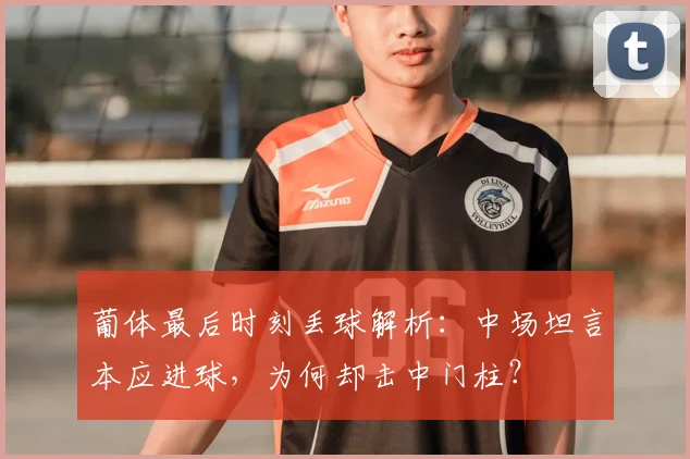 葡体最后时刻丢球解析：中场坦言本应进球，为何却击中门柱？