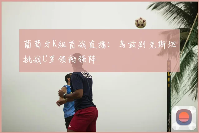 葡萄牙K组首战直播:乌兹别克斯坦挑战C罗领衔强阵