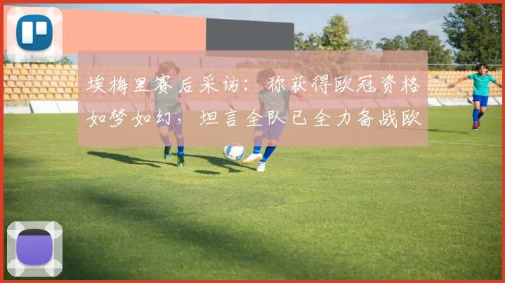 埃梅里赛后采访:称获得欧冠资格如梦如幻,坦言全队已全力备战欧联杯决赛
