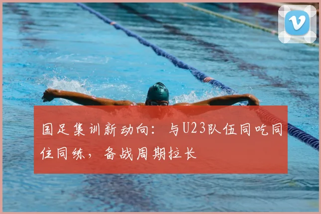 国足集训新动向:与U23队伍同吃同住同练,备战周期拉长
